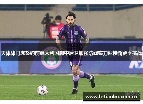 天津津门虎签约前意大利国脚中后卫加强防线实力迎接新赛季挑战